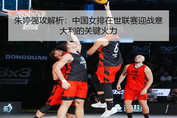 朱婷强攻解析：中国女排在世联赛迎战意大利的关键火力