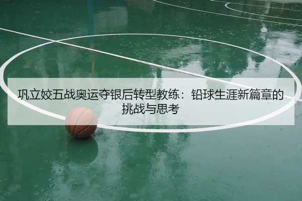 巩立姣五战奥运夺银后转型教练：铅球生涯新篇章的挑战与思考